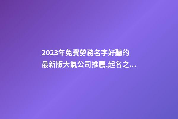 2023年免費勞務名字好聽的 最新版大氣公司推薦,起名之家-第1張-公司起名-玄機派